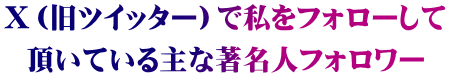 Ｘ（旧ツイッター）で私をフォローして 頂いている主な著名人フォロワー