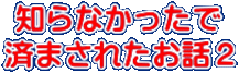 知らなかったで 済まされたお話２