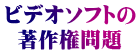 ビデオソフトの 著作権問題
