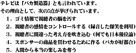 テレビは「バカ製造器」とも言われています。 その理由として、次の5点が挙げられています。 　１．ゴミ情報で視聴者の脳を汚す 　２．視聴者の感情をコントロールする（録音した爆笑を利用） 　３．視聴者に間違った考え方を吹き込む（何でも日本優位論） 　４．スポンサーの商品を買わせるために作る（バカが好都合） 　５．人間から本当の楽しみを奪う