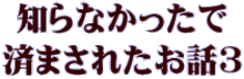 知らなかったで 済まされたお話３