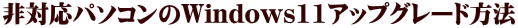 非対応パソコンのWindows11アップグレード方法