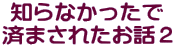 知らなかったで 済まされたお話２