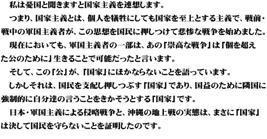 　私は憂国と聞きますと国家主義を連想します。 　つまり、国家主義とは、個人を犠牲にしても国家を至上とする主義で、戦前・ 戦中の軍国主義者が、この思想を国民に押しつけて悲惨な戦争を始めました。 　現在においても、軍国主義者の一部は、あの「崇高な戦争」は「個を超え た公のために」生きることで可能だったと言います。 　そして、この「公」が、「国家」にほかならないことを語っています。 　しかしそれは、国民を支配し押しつぶす「国家」であり、国益のために隣国に 強制的に自分達の言うことをきかそうとする「国家」です。 　日本・軍国主義による侵略戦争と、沖縄の地上戦の実態は、まさに「国家」 は決して国民を守らないことを証明したのです。