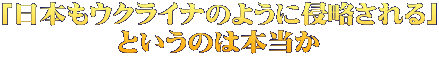 「日本もウクライナのように侵略される」 というのは本当か