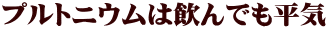 プルトニウムは飲んでも平気 