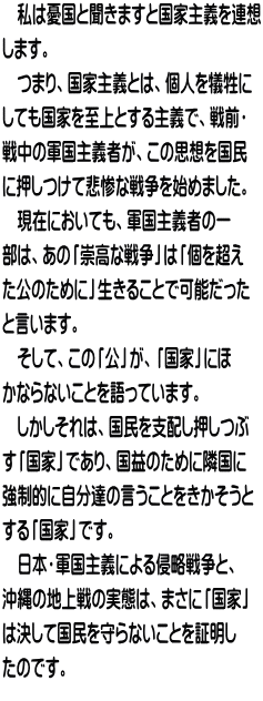 　私は憂国と聞きますと国家主義を連想 します。 　つまり、国家主義とは、個人を犠牲に しても国家を至上とする主義で、戦前・ 戦中の軍国主義者が、この思想を国民 に押しつけて悲惨な戦争を始めました。 　現在においても、軍国主義者の一 部は、あの「崇高な戦争」は「個を超え た公のために」生きることで可能だった と言います。 　そして、この「公」が、「国家」にほ かならないことを語っています。 　しかしそれは、国民を支配し押しつぶ す「国家」であり、国益のために隣国に 強制的に自分達の言うことをきかそうと する「国家」です。 　日本・軍国主義による侵略戦争と、 沖縄の地上戦の実態は、まさに「国家」 は決して国民を守らないことを証明し たのです。